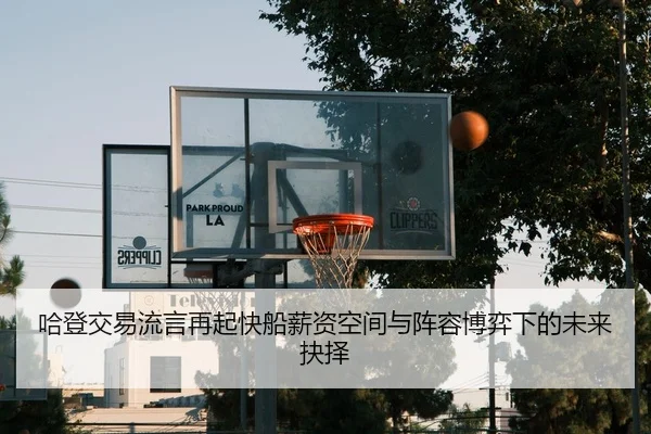 哈登交易流言再起快船薪资空间与阵容博弈下的未来抉择